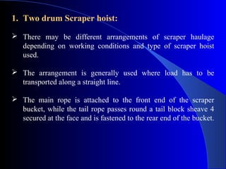 1. Two drum Scraper hoist:
 There may be different arrangements of scraper haulage
  depending on working conditions and type of scraper hoist
  used.

 The arrangement is generally used where load has to be
  transported along a straight line.

 The main rope is attached to the front end of the scraper
  bucket, while the tail rope passes round a tail block sheave 4
  secured at the face and is fastened to the rear end of the bucket.
 