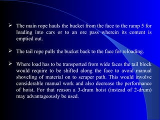  The main rope hauls the bucket from the face to the ramp 5 for
  loading into cars or to an ore pass wherein its content is
  emptied out.

 The tail rope pulls the bucket back to the face for reloading.

 Where load has to be transported from wide faces the tail block
  would require to be shifted along the face to avoid manual
  shoveling of material on to scraper path. This would involve
  considerable manual work and also decrease the performance
  of hoist. For that reason a 3-drum hoist (instead of 2-drum)
  may advantageously be used.
 