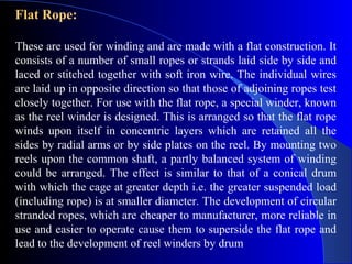 Flat Rope:

These are used for winding and are made with a flat construction. It
consists of a number of small ropes or strands laid side by side and
laced or stitched together with soft iron wire. The individual wires
are laid up in opposite direction so that those of adjoining ropes test
closely together. For use with the flat rope, a special winder, known
as the reel winder is designed. This is arranged so that the flat rope
winds upon itself in concentric layers which are retained all the
sides by radial arms or by side plates on the reel. By mounting two
reels upon the common shaft, a partly balanced system of winding
could be arranged. The effect is similar to that of a conical drum
with which the cage at greater depth i.e. the greater suspended load
(including rope) is at smaller diameter. The development of circular
stranded ropes, which are cheaper to manufacturer, more reliable in
use and easier to operate cause them to superside the flat rope and
lead to the development of reel winders by drum
 