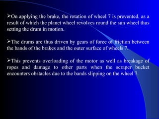 On applying the brake, the rotation of wheel 7 is prevented, as a
result of which the planet wheel revolves round the sun wheel thus
setting the drum in motion.

The drums are thus driven by gears of force of friction between
the bands of the brakes and the outer surface of wheels 7.

This prevents overloading of the motor as well as breakage of
ropes and damage to other parts when the scraper bucket
encounters obstacles due to the bands slipping on the wheel 7.
 