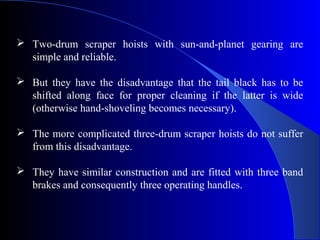  Two-drum scraper hoists with sun-and-planet gearing are
  simple and reliable.

 But they have the disadvantage that the tail black has to be
  shifted along face for proper cleaning if the latter is wide
  (otherwise hand-shoveling becomes necessary).

 The more complicated three-drum scraper hoists do not suffer
  from this disadvantage.

 They have similar construction and are fitted with three band
  brakes and consequently three operating handles.
 