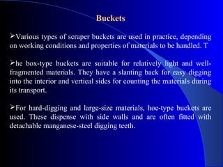 Buckets

Various types of scraper buckets are used in practice, depending
on working conditions and properties of materials to be handled. T

he box-type buckets are suitable for relatively light and well-
fragmented materials. They have a slanting back for easy digging
into the interior and vertical sides for counting the materials during
its transport.

For hard-digging and large-size materials, hoe-type buckets are
used. These dispense with side walls and are often fitted with
detachable manganese-steel digging teeth.
 