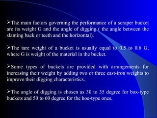 The main factors governing the performance of a scraper bucket
are its weight G and the angle of digging ( the angle between the
slanting back or teeth and the horizontal).

The tare weight of a bucket is usually equal to 0.5 to 0.6 G,
where G is weight of the material in the bucket.

Some types of buckets are provided with arrangements for
increasing their weight by adding two or three cast-iron weights to
improve their digging characteristics.

The angle of digging is chosen as 30 to 35 degree for box-type
buckets and 50 to 60 degree for the hoe-type ones.
 