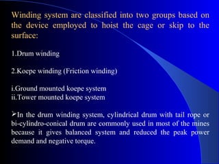 Winding system are classified into two groups based on
the device employed to hoist the cage or skip to the
surface:

1.Drum winding

2.Koepe winding (Friction winding)

i.Ground mounted koepe system
ii.Tower mounted koepe system

In the drum winding system, cylindrical drum with tail rope or
bi-cylindro-conical drum are commonly used in most of the mines
because it gives balanced system and reduced the peak power
demand and negative torque.
 