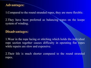 Advantages:

1.Compared to the round stranded ropes, they are more flexible.

2.They have been preferred as balancing ropes on the koepe
system of winding.

Disadvantages:

1.Wear in the rope lacing or stitching which holds the individual
rope section together causes difficulty in operating flat ropes
while repairs are slow and expensive.

2.Their life is much shorter compared to the round stranded
ropes.
 