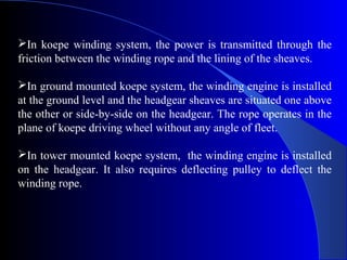 In koepe winding system, the power is transmitted through the
friction between the winding rope and the lining of the sheaves.

In ground mounted koepe system, the winding engine is installed
at the ground level and the headgear sheaves are situated one above
the other or side-by-side on the headgear. The rope operates in the
plane of koepe driving wheel without any angle of fleet.

In tower mounted koepe system, the winding engine is installed
on the headgear. It also requires deflecting pulley to deflect the
winding rope.
 