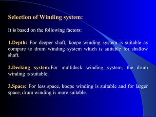 Selection of Winding system:

It is based on the following factors:

1.Depth: For deeper shaft, koepe winding system is suitable as
compare to drum winding system which is suitable for shallow
shaft.

2.Decking system:For multideck winding system, the drum
winding is suitable.

3.Space: For less space, koepe winding is suitable and for larger
space, drum winding is more suitable.
 