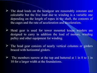  The dead loads on the headgear are reasonably constant and
  calculable but the live load due to winding is a variable one
  depending on the length of ropes in the shaft, the contents of
  the cages and the rate of acceleration and deceleration.

 Head gear is used for tower mounted koepe winders are
  designed to carry in addition the load of motors, winding
  pulley and other equipment for winding.

 The head gear consists of nearly vertical columns or girders
  braced with horizontal girders.

    The members narrow at the top and battered at 1 in 8 to 1 in
    10 for a larger width at the foundations.
 