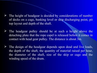  The height of headgear is decided by considerations of number
  of decks on a cage, banking level or skip discharging point, pit
  top layout and depth of the shaft.

 The headgear pulley should be at such a height above the
  detaching plate that the rope capel is released before it comes in
  contact with head gear pulley. The distance is about 3m.

 The design of the headgear depends upon dead and live loads,
  the depth of the shaft, the quantity of material raised per hour,
  the diameter of the shaft, size of the skip or cage and the
  winding speed of the drum.
 