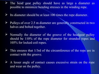  The head gear pulley should have as large a diameter as
  possible to minimize bending stresses in the winding rope.

 Its diameter should be at least 100 times the rope diameter.

 Pulleys of over 2.5 m diameter are generally constructed in two
  halves and bolted together.

 Normally the diameter of the groove of the headgear pulley
  should be 110% of the rope diameter for stranded ropes and
  105% for locked coil ropes.

 This ensures that 1/3rd of the circumference of the rope are in
  contact with the groove.

 A lesser angle of contact causes excessive strain on the rope
  and wear on the pulley.
 