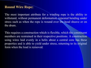 Round Wire Rope:

The most important attribute for a winding rope is the ability to
withstand, without permanent deformation, repeated bending under
stress such as when the rope is wound over the head sheave or on
the drum.

This requires a construction which is flexible, which the constituent
members are restrained in their respective positions. A construction
using wires laid evenly in a helix about a central core has these
properties and is able to yield under stress, returning to its original
form when the load is removed.
 