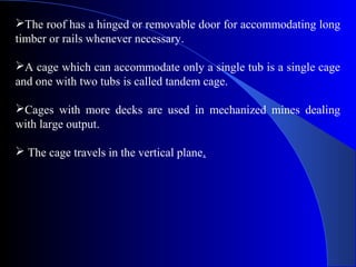 The roof has a hinged or removable door for accommodating long
timber or rails whenever necessary.

A cage which can accommodate only a single tub is a single cage
and one with two tubs is called tandem cage.

Cages with more decks are used in mechanized mines dealing
with large output.

 The cage travels in the vertical plane.
 