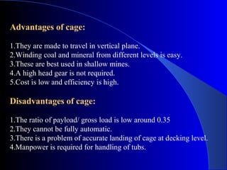Advantages of cage:

1.They are made to travel in vertical plane.
2.Winding coal and mineral from different levels is easy.
3.These are best used in shallow mines.
4.A high head gear is not required.
5.Cost is low and efficiency is high.

Disadvantages of cage:

1.The ratio of payload/ gross load is low around 0.35
2.They cannot be fully automatic.
3.There is a problem of accurate landing of cage at decking level.
4.Manpower is required for handling of tubs.
 