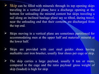  Skip can be filled with minerals through its top opening skips
    traveling in a vertical plane have a discharge opening at the
    bottom for unloading the mineral content but skips traveling a
    rail along an inclined haulage plane are so tilted, during travel,
    near the unloading end that their contents are discharged from
    the top end.

 Skips moving in a vertical plane are sometimes partitioned for
  accommodating men at the upper half and material/ mineral at
  the lower half.

 Skips are provided with cast steel guides shoes having
  malleable cast iron brusher, usually four shoes per cage or skip.

 The skip carries a large payload, usually 8 ton or more,
  compared to the cage and the ratio payload/ gross weight of
  skip (loaded) is high for skip
 
