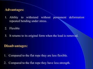 Advantages:

1. Ability to withstand without permanent deformation
   repeated bending under stress.

2. Flexible

3. It returns to its original form when the load is removed.


Disadvantages:

1. Compared to the flat rope they are less flexible.

2. Compared to the flat rope they have less strength.
 