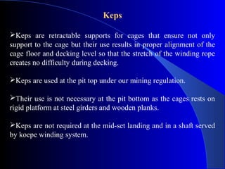 Keps

Keps are retractable supports for cages that ensure not only
support to the cage but their use results in proper alignment of the
cage floor and decking level so that the stretch of the winding rope
creates no difficulty during decking.

Keps are used at the pit top under our mining regulation.

Their use is not necessary at the pit bottom as the cages rests on
rigid platform at steel girders and wooden planks.

Keps are not required at the mid-set landing and in a shaft served
by koepe winding system.
 