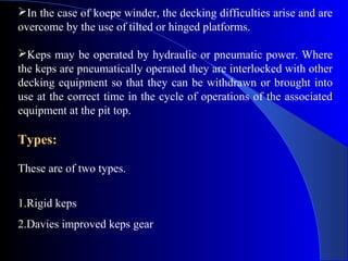 In the case of koepe winder, the decking difficulties arise and are
overcome by the use of tilted or hinged platforms.

Keps may be operated by hydraulic or pneumatic power. Where
the keps are pneumatically operated they are interlocked with other
decking equipment so that they can be withdrawn or brought into
use at the correct time in the cycle of operations of the associated
equipment at the pit top.

Types:

These are of two types.


1.Rigid keps
2.Davies improved keps gear
 