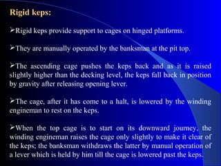 Rigid keps:

Rigid keps provide support to cages on hinged platforms.

They are manually operated by the banksman at the pit top.

The ascending cage pushes the keps back and as it is raised
slightly higher than the decking level, the keps fall back in position
by gravity after releasing opening lever.

The cage, after it has come to a halt, is lowered by the winding
engineman to rest on the keps.

When the top cage is to start on its downward journey, the
winding engineman raises the cage only slightly to make it clear of
the keps; the banksman withdraws the latter by manual operation of
a lever which is held by him till the cage is lowered past the keps.
 