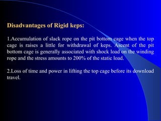Disadvantages of Rigid keps:

1.Accumulation of slack rope on the pit bottom cage when the top
cage is raises a little for withdrawal of keps. Ascent of the pit
bottom cage is generally associated with shock load on the winding
rope and the stress amounts to 200% of the static load.

2.Loss of time and power in lifting the top cage before its download
travel.
 