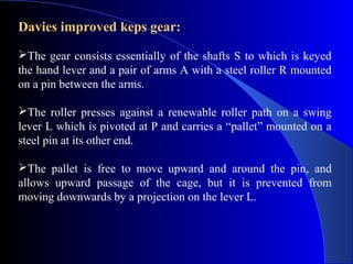 Davies improved keps gear:

The gear consists essentially of the shafts S to which is keyed
the hand lever and a pair of arms A with a steel roller R mounted
on a pin between the arms.

The roller presses against a renewable roller path on a swing
lever L which is pivoted at P and carries a “pallet” mounted on a
steel pin at its other end.

The pallet is free to move upward and around the pin, and
allows upward passage of the cage, but it is prevented from
moving downwards by a projection on the lever L.
 