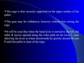 The cage is thus securely supported on the upper surface of the
pallet.

The gear may be withdrawn, however without first raising the
cage.

It will be seen that when the hand lever is moved to the left, the
roller R moves upward along the roller path on the lever L, thus
allowing the lever to rotate downwards by gravity around the pin
P until the pallet is clear of the cage.
 