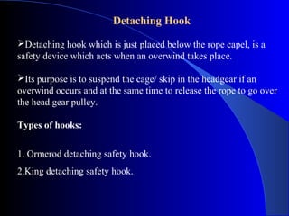 Detaching Hook

Detaching hook which is just placed below the rope capel, is a
safety device which acts when an overwind takes place.

Its purpose is to suspend the cage/ skip in the headgear if an
overwind occurs and at the same time to release the rope to go over
the head gear pulley.

Types of hooks:


1. Ormerod detaching safety hook.
2.King detaching safety hook.
 