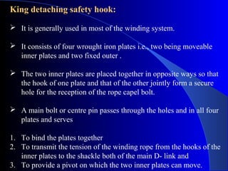 King detaching safety hook:
 It is generally used in most of the winding system.

 It consists of four wrought iron plates i.e., two being moveable
  inner plates and two fixed outer .

 The two inner plates are placed together in opposite ways so that
  the hook of one plate and that of the other jointly form a secure
  hole for the reception of the rope capel bolt.

 A main bolt or centre pin passes through the holes and in all four
  plates and serves

1. To bind the plates together
2. To transmit the tension of the winding rope from the hooks of the
   inner plates to the shackle both of the main D- link and
3. To provide a pivot on which the two inner plates can move.
 