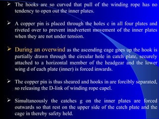  The hooks are so curved that pull of the winding rope has no
  tendency to open out the inner plates.

 A copper pin is placed through the holes c in all four plates and
  riveted over to prevent inadvertent movement of the inner plates
  when they are not under tension.

 During an overwind as the ascending cage goes up the hook is
   partially drawn through the circular hole in catch plate, securely
   attached to a horizontal member of the headgear and the lower
   wing d of each plate (inner) is forced inwards.

 The copper pin is thus sheared and hooks in are forcibly separated,
  so releasing the D-link of winding rope capel.

 Simultaneously the catches g on the inner plates are forced
  outwards so that rest on the upper side of the catch plate and the
  cage in thereby safety held.
 