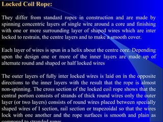 Locked Coil Rope:

They differ from standard ropes in construction and are made by
spinning concentric layers of single wire around a core and finishing
with one or more surrounding layer of shaped wires which are inter
locked to restrain, the centre layers and to make a smooth cover.

Each layer of wires is spun in a helix about the centre core. Depending
upon the design one or more of the inner layers are made up of
alternate round and shaped or half locked wires

The outer layers of fully inter locked wires is laid on in the opposite
directions to the inner layers with the result that the rope is almost
non-spinning. The cross section of the locked coil rope shows that the
central portion consists of strands of thick round wires only the outer
layer (or two layers) consists of round wires placed between specially
shaped wires of I section, rail section or trapezoidal so that the wires
lock with one another and the rope surfaces is smooth and plain as
 