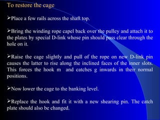 To restore the cage
Place a few rails across the shaft top.

Bring the winding rope capel back over the pulley and attach it to
the plates by special D-link whose pin should pass clear through the
hole on it.

Raise the cage slightly and pull of the rope on new D-link pin
causes the latter to rise along the inclined faces of the inner slots.
This forces the hook m and catches g inwards in their normal
positions.

Now lower the cage to the banking level.

Replace the hook and fit it with a new shearing pin. The catch
plate should also be changed.
 