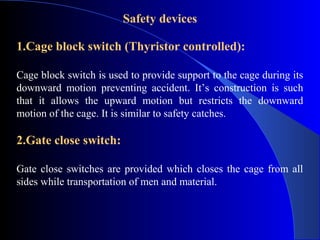 Safety devices

1.Cage block switch (Thyristor controlled):

Cage block switch is used to provide support to the cage during its
downward motion preventing accident. It’s construction is such
that it allows the upward motion but restricts the downward
motion of the cage. It is similar to safety catches.

2.Gate close switch:

Gate close switches are provided which closes the cage from all
sides while transportation of men and material.
 