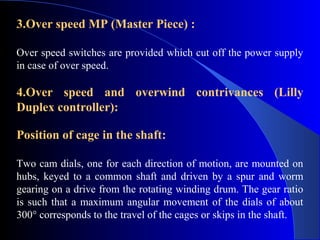 3.Over speed MP (Master Piece) :

Over speed switches are provided which cut off the power supply
in case of over speed.

4.Over speed and overwind contrivances (Lilly
Duplex controller):

Position of cage in the shaft:

Two cam dials, one for each direction of motion, are mounted on
hubs, keyed to a common shaft and driven by a spur and worm
gearing on a drive from the rotating winding drum. The gear ratio
is such that a maximum angular movement of the dials of about
300° corresponds to the travel of the cages or skips in the shaft.
 
