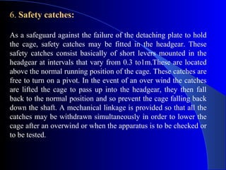 6. Safety catches:

As a safeguard against the failure of the detaching plate to hold
the cage, safety catches may be fitted in the headgear. These
safety catches consist basically of short levers mounted in the
headgear at intervals that vary from 0.3 to1m.These are located
above the normal running position of the cage. These catches are
free to turn on a pivot. In the event of an over wind the catches
are lifted the cage to pass up into the headgear, they then fall
back to the normal position and so prevent the cage falling back
down the shaft. A mechanical linkage is provided so that all the
catches may be withdrawn simultaneously in order to lower the
cage after an overwind or when the apparatus is to be checked or
to be tested.
 