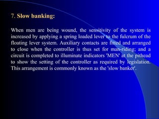 7. Slow banking:

When men are being wound, the sensitivity of the system is
increased by applying a spring loaded lever to the fulcrum of the
floating lever system. Auxiliary contacts are fitted and arranged
to close when the controller is thus set for man-riding; and a
circuit is completed to illuminate indicators 'MEN' at the pithead
to show the setting of the controller as required by legislation.
This arrangement is commonly known as the 'slow banker'.
 