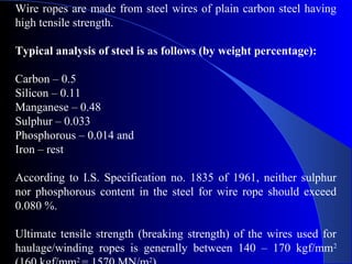 Wire ropes are made from steel wires of plain carbon steel having
high tensile strength.

Typical analysis of steel is as follows (by weight percentage):

Carbon – 0.5
Silicon – 0.11
Manganese – 0.48
Sulphur – 0.033
Phosphorous – 0.014 and
Iron – rest

According to I.S. Specification no. 1835 of 1961, neither sulphur
nor phosphorous content in the steel for wire rope should exceed
0.080 %.

Ultimate tensile strength (breaking strength) of the wires used for
haulage/winding ropes is generally between 140 – 170 kgf/mm2
            2              2
 