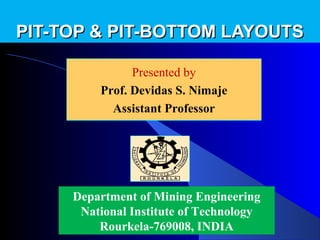 PIT-TOP & PIT-BOTTOM LAYOUTS

               Presented by
               Presented by
         Prof. Devidas Nimaje
           Devidas S. S. Nimaje
           Assistant Professor




     Department of Mining Engineering
      National Institute of Technology
         Rourkela-769008, INDIA
 