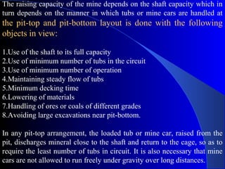 The raising capacity of the mine depends on the shaft capacity which in
turn depends on the manner in which tubs or mine cars are handled at
the pit-top and pit-bottom layout is done with the following
objects in view:

1.Use of the shaft to its full capacity
2.Use of minimum number of tubs in the circuit
3.Use of minimum number of operation
4.Maintaining steady flow of tubs
5.Minimum decking time
6.Lowering of materials
7.Handling of ores or coals of different grades
8.Avoiding large excavations near pit-bottom.

In any pit-top arrangement, the loaded tub or mine car, raised from the
pit, discharges mineral close to the shaft and return to the cage, so as to
require the least number of tubs in circuit. It is also necessary that mine
cars are not allowed to run freely under gravity over long distances.
 