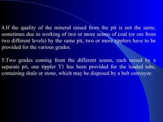 4.If the quality of the mineral raised from the pit is not the same,
sometimes due to working of two or more seams of coal (or ore from
two different levels) by the same pit, two or more tipplers have to be
provided for the various grades.

5.Two grades coming from the different seams, each raised by a
separate pit, one tippler T1 has been provided for the loaded tubs,
containing shale or stone, which may be disposed by a belt conveyor.
 
