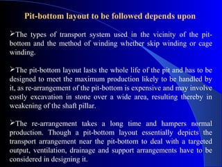 Pit-bottom layout to be followed depends upon
The types of transport system used in the vicinity of the pit-
bottom and the method of winding whether skip winding or cage
winding.

The pit-bottom layout lasts the whole life of the pit and has to be
designed to meet the maximum production likely to be handled by
it, as re-arrangement of the pit-bottom is expensive and may involve
costly excavation in stone over a wide area, resulting thereby in
weakening of the shaft pillar.

The re-arrangement takes a long time and hampers normal
production. Though a pit-bottom layout essentially depicts the
transport arrangement near the pit-bottom to deal with a targeted
output, ventilation, drainage and support arrangements have to be
considered in designing it.
 