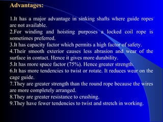 Advantages:

1.It has a major advantage in sinking shafts where guide ropes
are not available.
2.For winding and hoisting purposes a locked coil rope is
sometimes preferred.
3.It has capacity factor which permits a high factor of safety.
4.Their smooth exterior causes less abrasion and wear of the
surface in contact. Hence it gives more durability.
5.It has more space factor (75%). Hence greater strength.
6.It has more tendencies to twist or rotate. It reduces wear on the
cage guide.
7.They are greater strength than the round rope because the wires
are more completely arranged.
8.They are greater resistance to crushing.
9.They have fewer tendencies to twist and stretch in working.
 