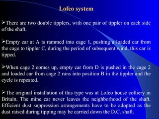 Lofco system

There are two double tipplers, with one pair of tippler on each side
of the shaft.

Empty car at A is rammed into cage 1, pushing a loaded car from
the cage to tippler C, during the period of subsequent wind, this car is
tipped.

When cage 2 comes up, empty car from D is pushed in the cage 2
and loaded car from cage 2 runs into position B in the tippler and the
cycle is repeated.

The original installation of this type was at Lofco house colliery in
Britain. The mine car never leaves the neighborhood of the shaft.
Efficient dust suppression arrangements have to be adopted as the
dust raised during tipping may be carried down the D.C. shaft.
 
