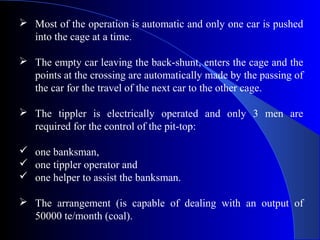  Most of the operation is automatic and only one car is pushed
  into the cage at a time.

 The empty car leaving the back-shunt, enters the cage and the
  points at the crossing are automatically made by the passing of
  the car for the travel of the next car to the other cage.

 The tippler is electrically operated and only 3 men are
  required for the control of the pit-top:

 one banksman,
 one tippler operator and
 one helper to assist the banksman.

 The arrangement (is capable of dealing with an output of
  50000 te/month (coal).
 