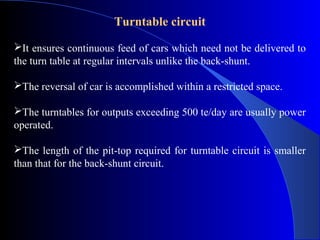 Turntable circuit
It ensures continuous feed of cars which need not be delivered to
the turn table at regular intervals unlike the back-shunt.

The reversal of car is accomplished within a restricted space.

The turntables for outputs exceeding 500 te/day are usually power
operated.

The length of the pit-top required for turntable circuit is smaller
than that for the back-shunt circuit.
 