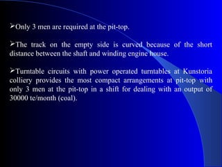 Only 3 men are required at the pit-top.

The track on the empty side is curved because of the short
distance between the shaft and winding engine house.

Turntable circuits with power operated turntables at Kunstoria
colliery provides the most compact arrangements at pit-top with
only 3 men at the pit-top in a shift for dealing with an output of
30000 te/month (coal).
 