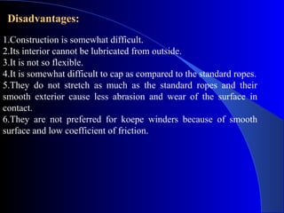 Disadvantages:
1.Construction is somewhat difficult.
2.Its interior cannot be lubricated from outside.
3.It is not so flexible.
4.It is somewhat difficult to cap as compared to the standard ropes.
5.They do not stretch as much as the standard ropes and their
smooth exterior cause less abrasion and wear of the surface in
contact.
6.They are not preferred for koepe winders because of smooth
surface and low coefficient of friction.
 