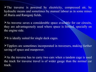 The traverse is powered by electricity, compressed air, by
hydraulic means and sometimes by manual labour as in some mines
of Jharia and Raniganj fields.

As traverse saves a considerable space available for car circuits,
they are advantageously used where space is limited, specially on
the engine side.

It is ideally suited for single deck cages.

Tipplers are sometimes incorporated in traversers, making further
saving of space and manpower.

As the traverse has to carry two cars when a tandem cage is used
the track for traverse travel is of wider gauge than the normal car
track.
 