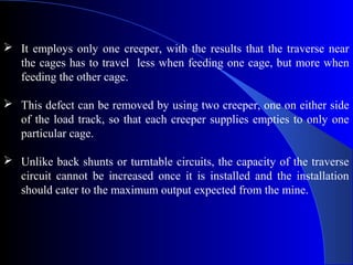  It employs only one creeper, with the results that the traverse near
  the cages has to travel less when feeding one cage, but more when
  feeding the other cage.

 This defect can be removed by using two creeper, one on either side
  of the load track, so that each creeper supplies empties to only one
  particular cage.

 Unlike back shunts or turntable circuits, the capacity of the traverse
  circuit cannot be increased once it is installed and the installation
  should cater to the maximum output expected from the mine.
 