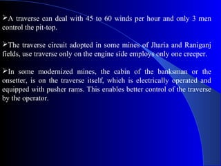 A traverse can deal with 45 to 60 winds per hour and only 3 men
control the pit-top.

The traverse circuit adopted in some mines of Jharia and Raniganj
fields, use traverse only on the engine side employs only one creeper.

In some modernized mines, the cabin of the banksman or the
onsetter, is on the traverse itself, which is electrically operated and
equipped with pusher rams. This enables better control of the traverse
by the operator.
 