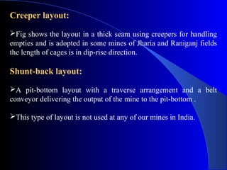 Creeper layout:
Fig shows the layout in a thick seam using creepers for handling
empties and is adopted in some mines of Jharia and Raniganj fields
the length of cages is in dip-rise direction.

Shunt-back layout:
A pit-bottom layout with a traverse arrangement and a belt
conveyor delivering the output of the mine to the pit-bottom .

This type of layout is not used at any of our mines in India.
 