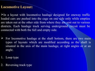 Locomotive Layout:
In a layout with locomotive haulage designed for oneway traffic
loaded cars are pushed into the cage on one side only while empties
are taken out at the other side from where they are sent out to various
districts. Each haulage track serving underground circuit must be
connected with both the full and empty side.

 For locomotive haulage at the shaft bottom, there are two main
  types of layouts which are modified according as the shaft is
  situated in the axis of the main haulage, at right angles or at an
  angle.

1. Loop type

2. Reversing track type
 